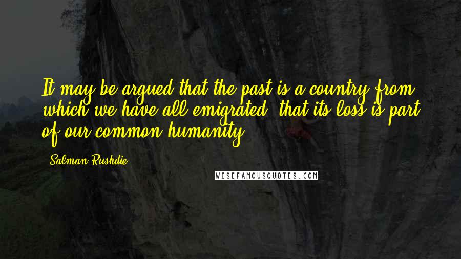 Salman Rushdie Quotes: It may be argued that the past is a country from which we have all emigrated, that its loss is part of our common humanity.