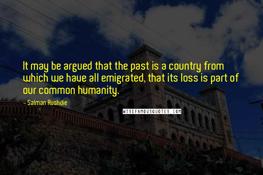 Salman Rushdie Quotes: It may be argued that the past is a country from which we have all emigrated, that its loss is part of our common humanity.