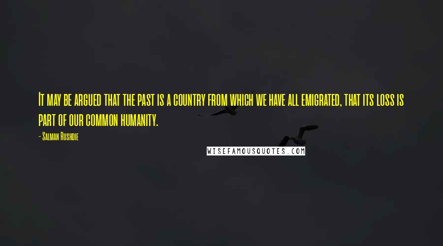 Salman Rushdie Quotes: It may be argued that the past is a country from which we have all emigrated, that its loss is part of our common humanity.