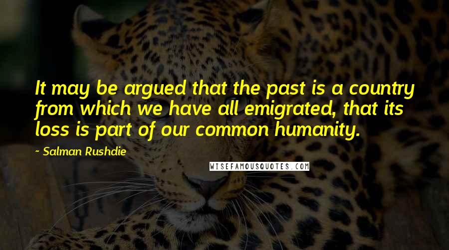 Salman Rushdie Quotes: It may be argued that the past is a country from which we have all emigrated, that its loss is part of our common humanity.