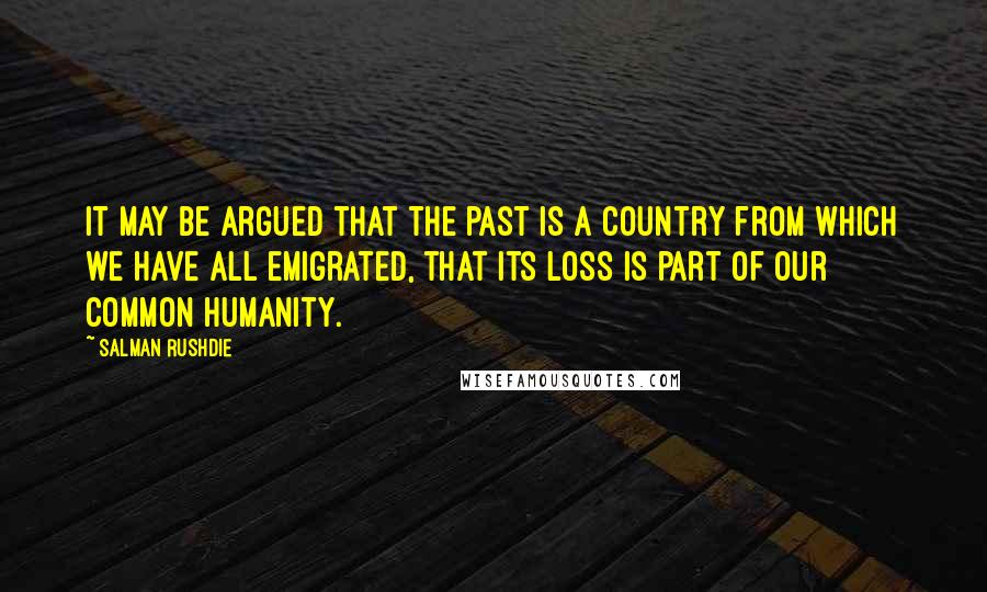 Salman Rushdie Quotes: It may be argued that the past is a country from which we have all emigrated, that its loss is part of our common humanity.