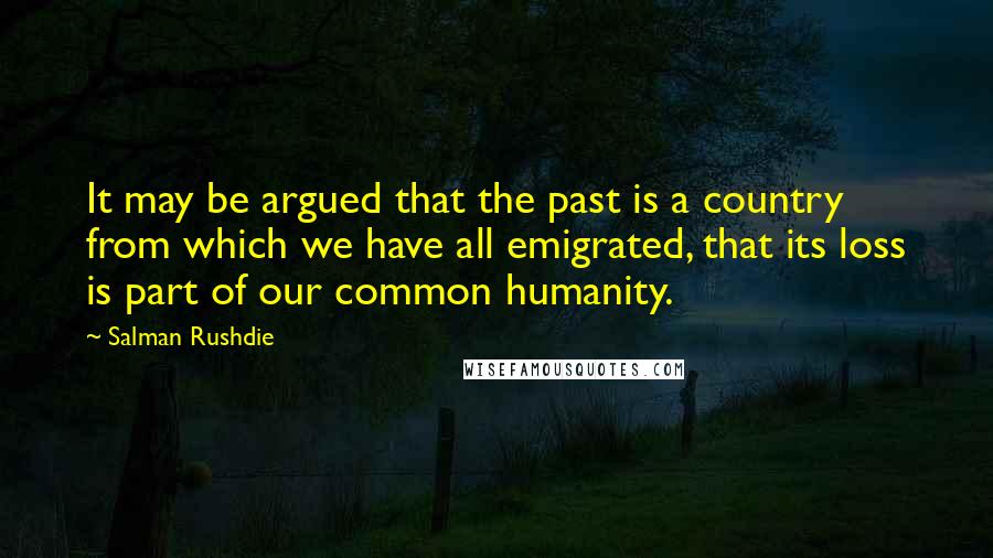 Salman Rushdie Quotes: It may be argued that the past is a country from which we have all emigrated, that its loss is part of our common humanity.