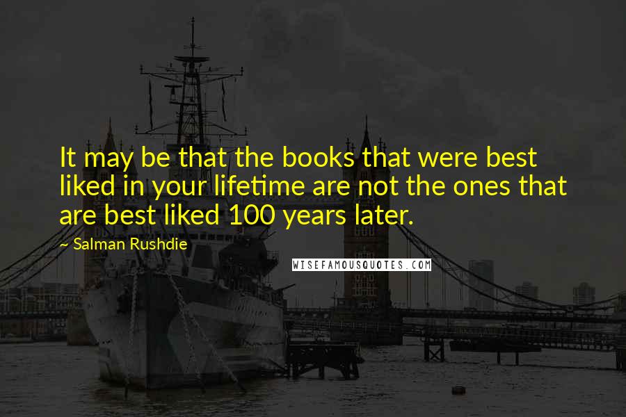 Salman Rushdie Quotes: It may be that the books that were best liked in your lifetime are not the ones that are best liked 100 years later.