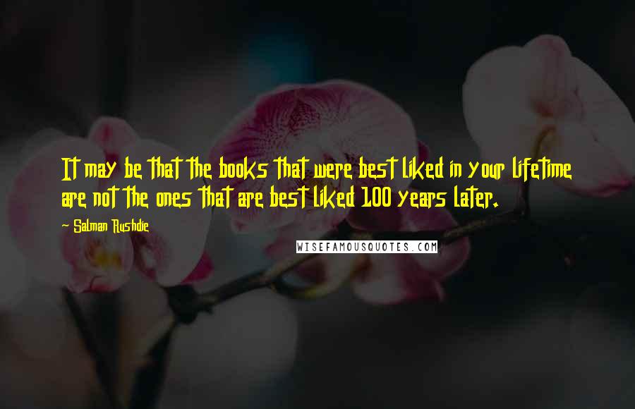 Salman Rushdie Quotes: It may be that the books that were best liked in your lifetime are not the ones that are best liked 100 years later.