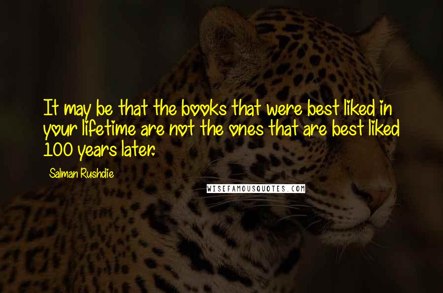 Salman Rushdie Quotes: It may be that the books that were best liked in your lifetime are not the ones that are best liked 100 years later.