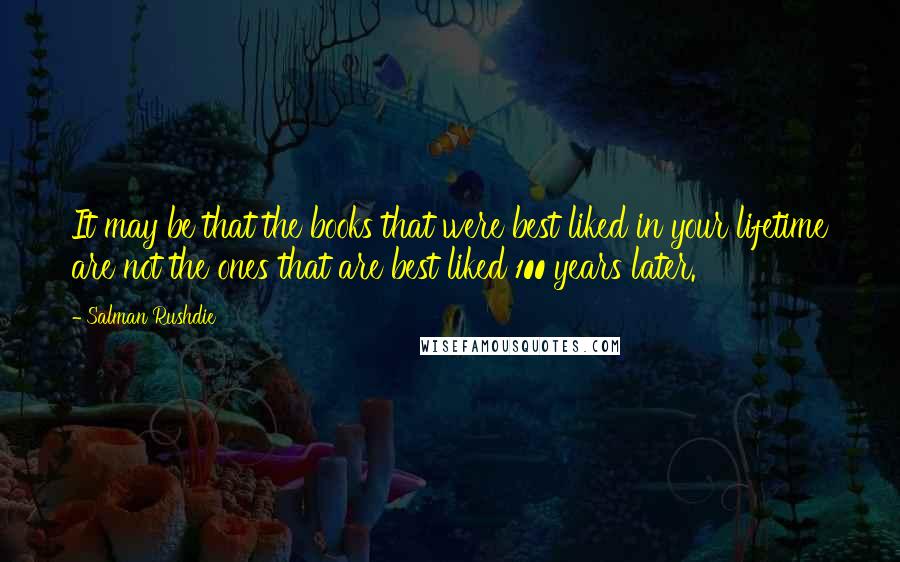 Salman Rushdie Quotes: It may be that the books that were best liked in your lifetime are not the ones that are best liked 100 years later.