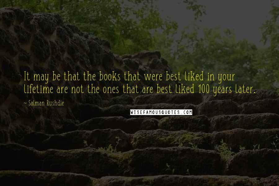 Salman Rushdie Quotes: It may be that the books that were best liked in your lifetime are not the ones that are best liked 100 years later.