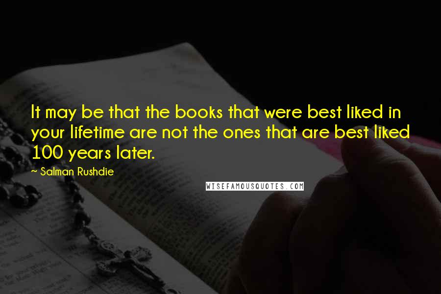 Salman Rushdie Quotes: It may be that the books that were best liked in your lifetime are not the ones that are best liked 100 years later.
