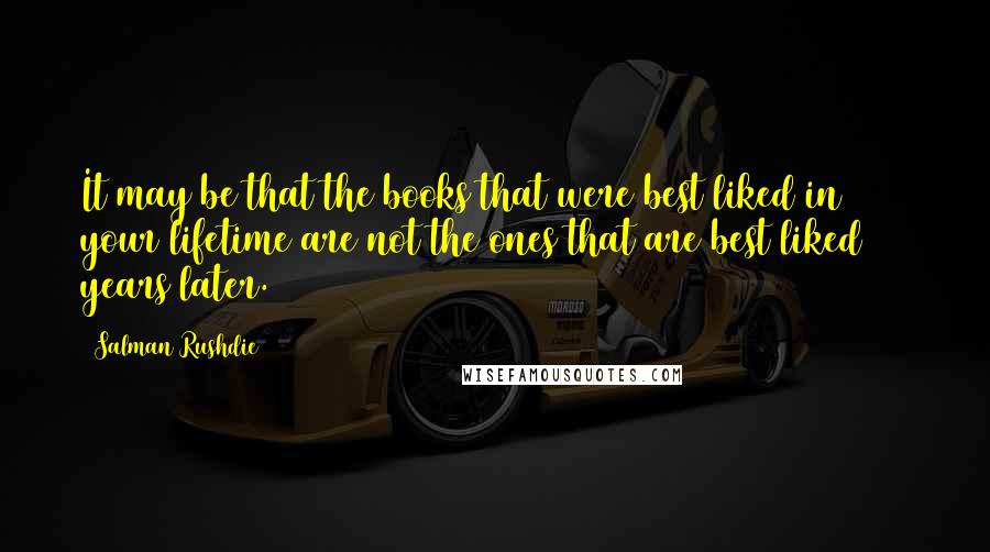 Salman Rushdie Quotes: It may be that the books that were best liked in your lifetime are not the ones that are best liked 100 years later.