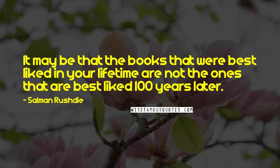 Salman Rushdie Quotes: It may be that the books that were best liked in your lifetime are not the ones that are best liked 100 years later.
