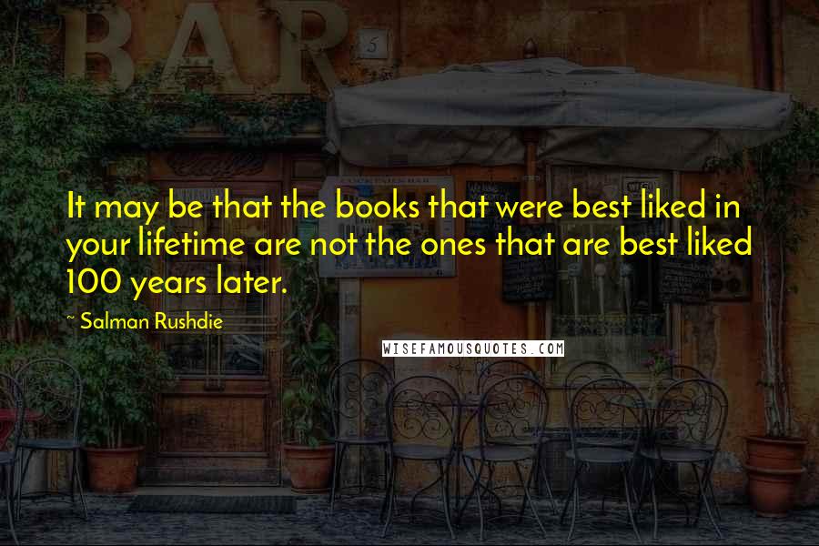 Salman Rushdie Quotes: It may be that the books that were best liked in your lifetime are not the ones that are best liked 100 years later.