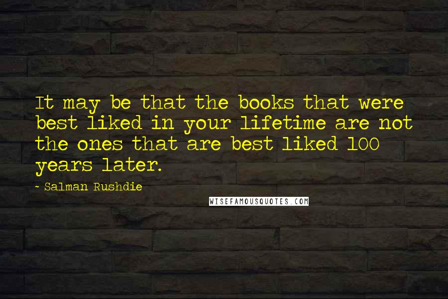 Salman Rushdie Quotes: It may be that the books that were best liked in your lifetime are not the ones that are best liked 100 years later.