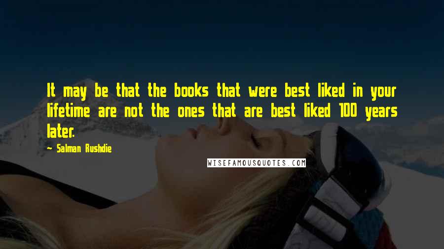 Salman Rushdie Quotes: It may be that the books that were best liked in your lifetime are not the ones that are best liked 100 years later.