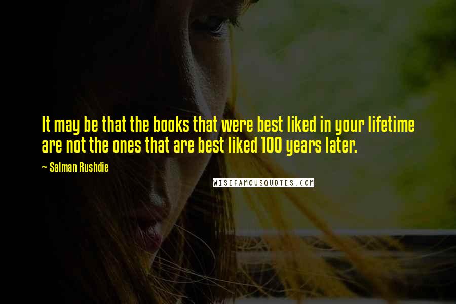 Salman Rushdie Quotes: It may be that the books that were best liked in your lifetime are not the ones that are best liked 100 years later.