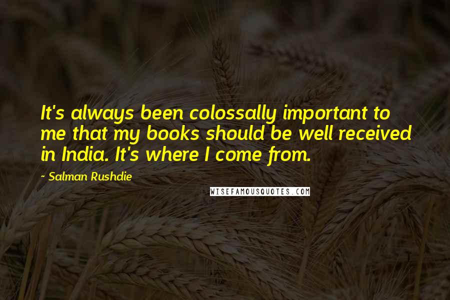 Salman Rushdie Quotes: It's always been colossally important to me that my books should be well received in India. It's where I come from.