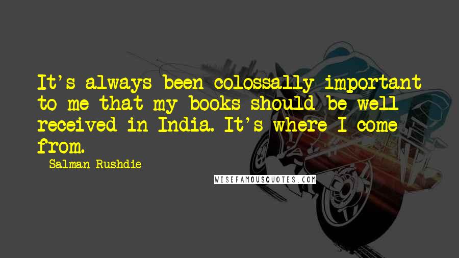 Salman Rushdie Quotes: It's always been colossally important to me that my books should be well received in India. It's where I come from.