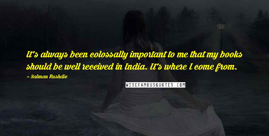 Salman Rushdie Quotes: It's always been colossally important to me that my books should be well received in India. It's where I come from.