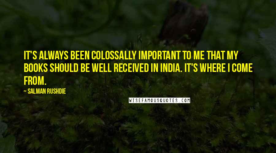 Salman Rushdie Quotes: It's always been colossally important to me that my books should be well received in India. It's where I come from.