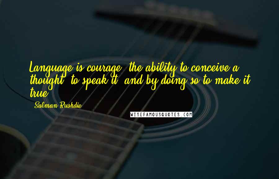 Salman Rushdie Quotes: Language is courage: the ability to conceive a thought, to speak it, and by doing so to make it true.