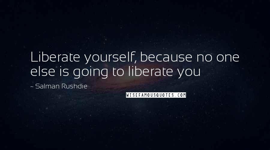 Salman Rushdie Quotes: Liberate yourself, because no one else is going to liberate you