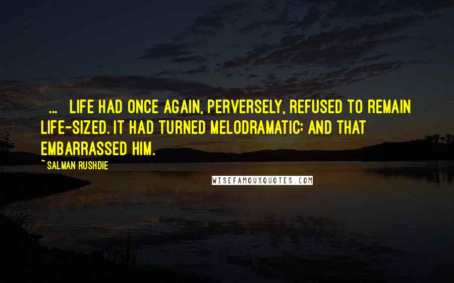 Salman Rushdie Quotes: [ ... ] life had once again, perversely, refused to remain life-sized. It had turned melodramatic: and that embarrassed him.