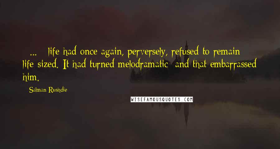 Salman Rushdie Quotes: [ ... ] life had once again, perversely, refused to remain life-sized. It had turned melodramatic: and that embarrassed him.