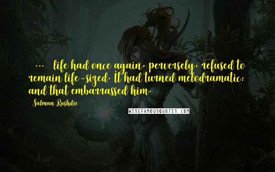 Salman Rushdie Quotes: [ ... ] life had once again, perversely, refused to remain life-sized. It had turned melodramatic: and that embarrassed him.