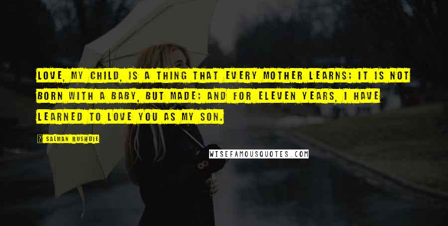 Salman Rushdie Quotes: Love, my child, is a thing that every mother learns; it is not born with a baby, but made; and for eleven years, I have learned to love you as my son.