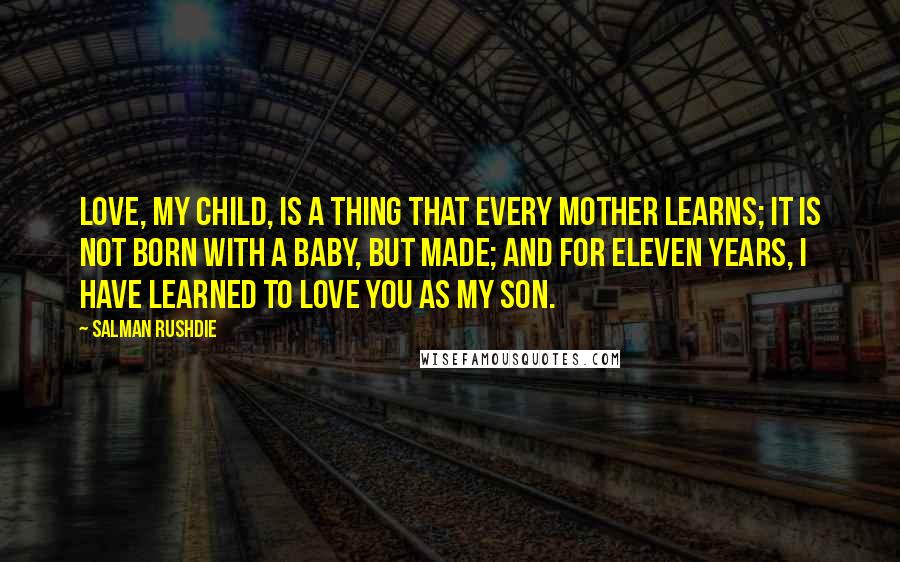 Salman Rushdie Quotes: Love, my child, is a thing that every mother learns; it is not born with a baby, but made; and for eleven years, I have learned to love you as my son.