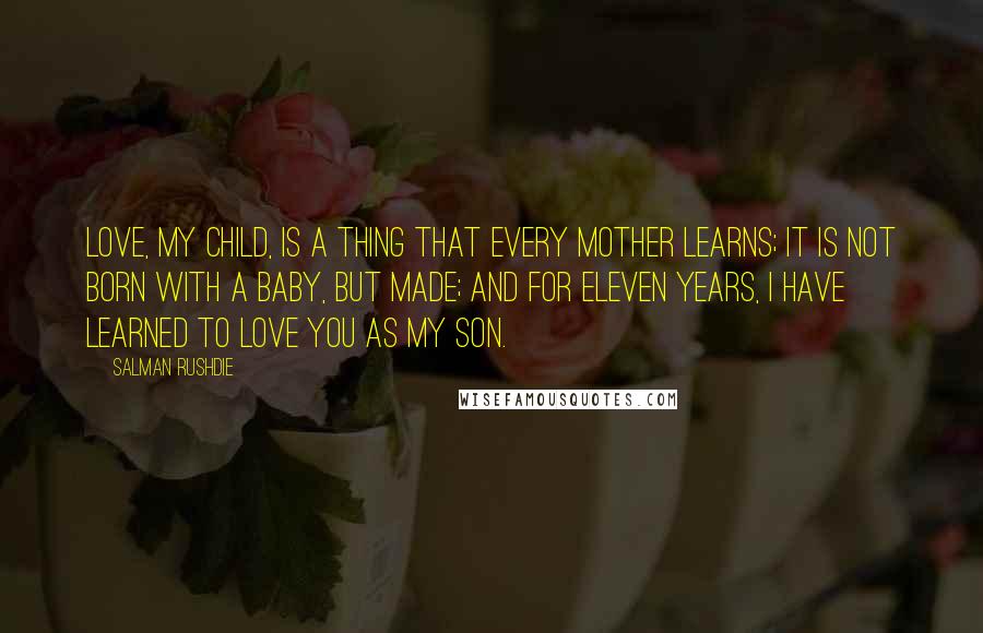 Salman Rushdie Quotes: Love, my child, is a thing that every mother learns; it is not born with a baby, but made; and for eleven years, I have learned to love you as my son.