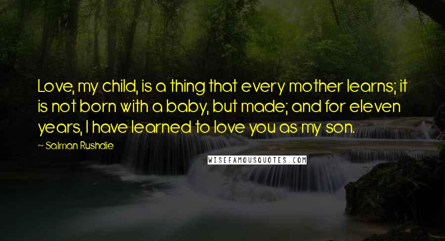 Salman Rushdie Quotes: Love, my child, is a thing that every mother learns; it is not born with a baby, but made; and for eleven years, I have learned to love you as my son.