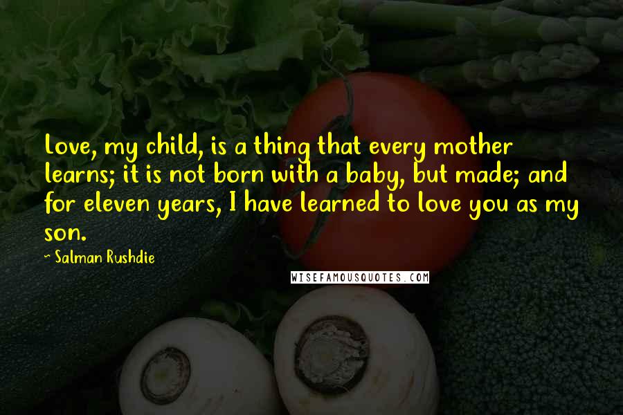 Salman Rushdie Quotes: Love, my child, is a thing that every mother learns; it is not born with a baby, but made; and for eleven years, I have learned to love you as my son.