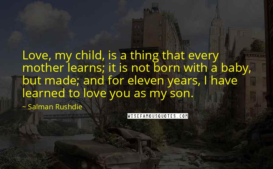 Salman Rushdie Quotes: Love, my child, is a thing that every mother learns; it is not born with a baby, but made; and for eleven years, I have learned to love you as my son.