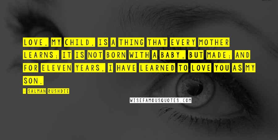 Salman Rushdie Quotes: Love, my child, is a thing that every mother learns; it is not born with a baby, but made; and for eleven years, I have learned to love you as my son.