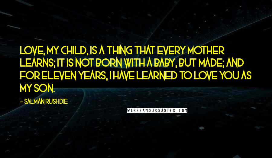 Salman Rushdie Quotes: Love, my child, is a thing that every mother learns; it is not born with a baby, but made; and for eleven years, I have learned to love you as my son.