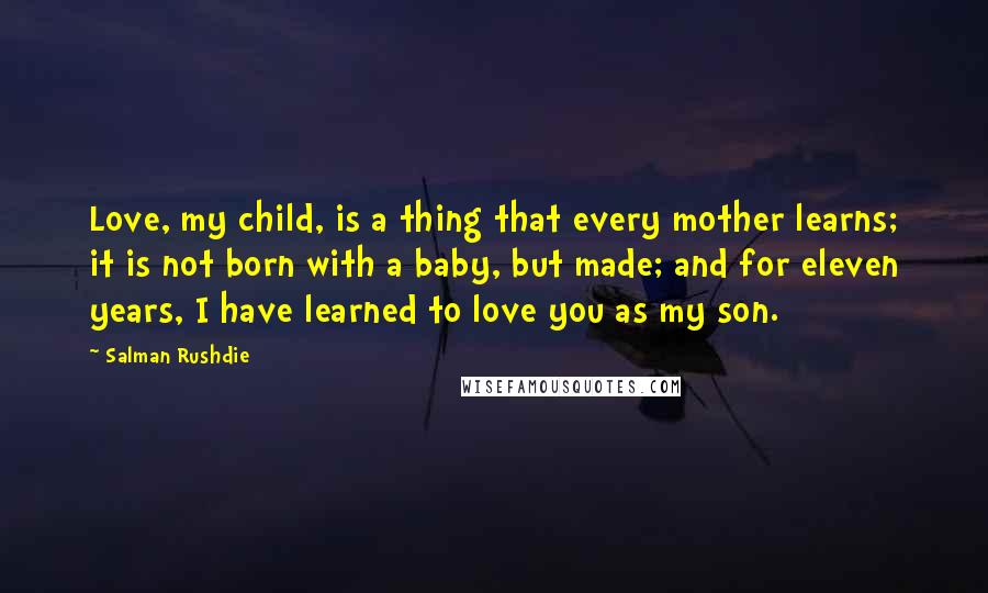 Salman Rushdie Quotes: Love, my child, is a thing that every mother learns; it is not born with a baby, but made; and for eleven years, I have learned to love you as my son.