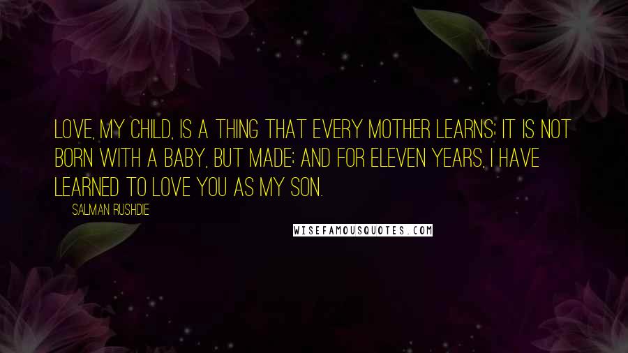 Salman Rushdie Quotes: Love, my child, is a thing that every mother learns; it is not born with a baby, but made; and for eleven years, I have learned to love you as my son.