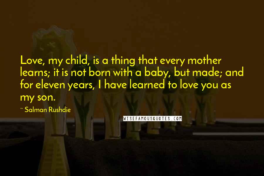 Salman Rushdie Quotes: Love, my child, is a thing that every mother learns; it is not born with a baby, but made; and for eleven years, I have learned to love you as my son.