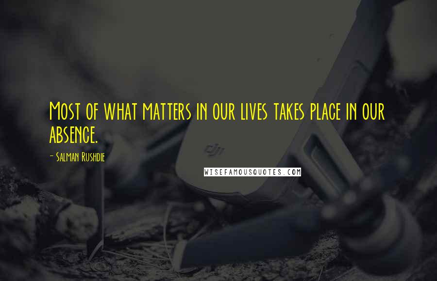 Salman Rushdie Quotes: Most of what matters in our lives takes place in our absence.