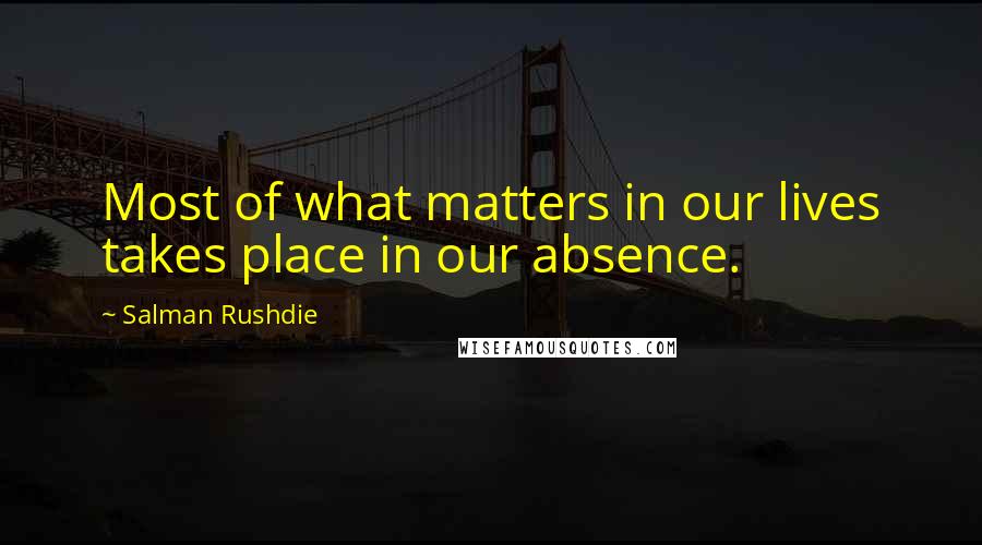 Salman Rushdie Quotes: Most of what matters in our lives takes place in our absence.