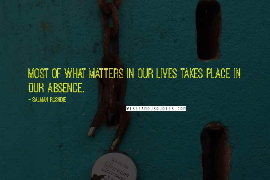 Salman Rushdie Quotes: Most of what matters in our lives takes place in our absence.