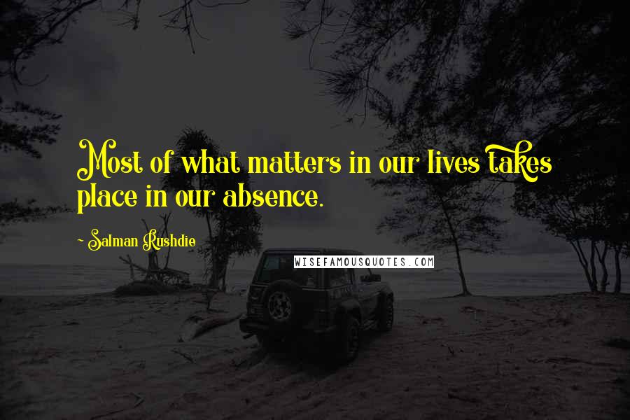 Salman Rushdie Quotes: Most of what matters in our lives takes place in our absence.