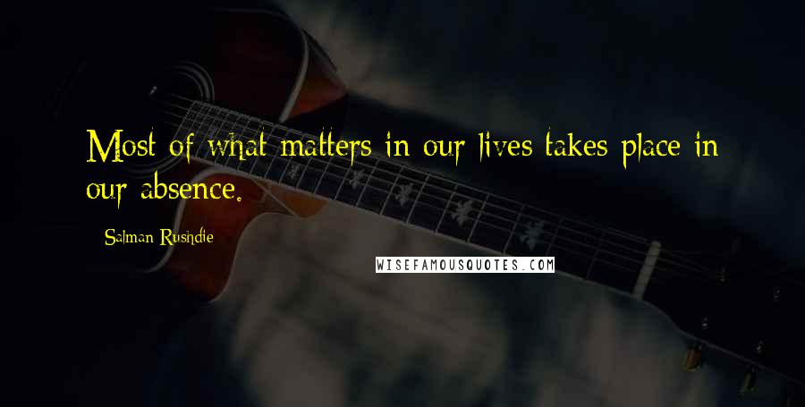 Salman Rushdie Quotes: Most of what matters in our lives takes place in our absence.