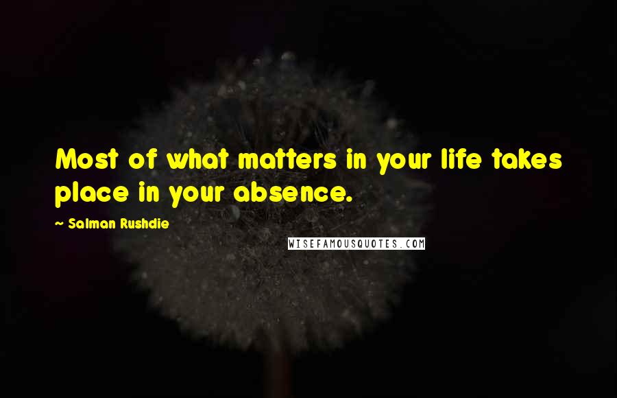 Salman Rushdie Quotes: Most of what matters in your life takes place in your absence.