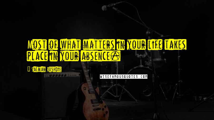 Salman Rushdie Quotes: Most of what matters in your life takes place in your absence.