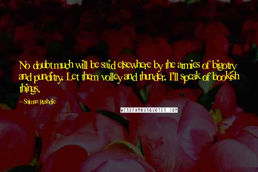 Salman Rushdie Quotes: No doubt much will be said elsewhere by the armies of bigotry and punditry. Let them volley and thunder. I'll speak of bookish things.