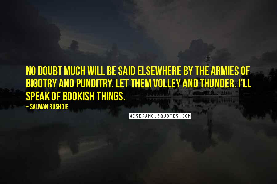 Salman Rushdie Quotes: No doubt much will be said elsewhere by the armies of bigotry and punditry. Let them volley and thunder. I'll speak of bookish things.