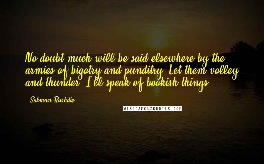 Salman Rushdie Quotes: No doubt much will be said elsewhere by the armies of bigotry and punditry. Let them volley and thunder. I'll speak of bookish things.