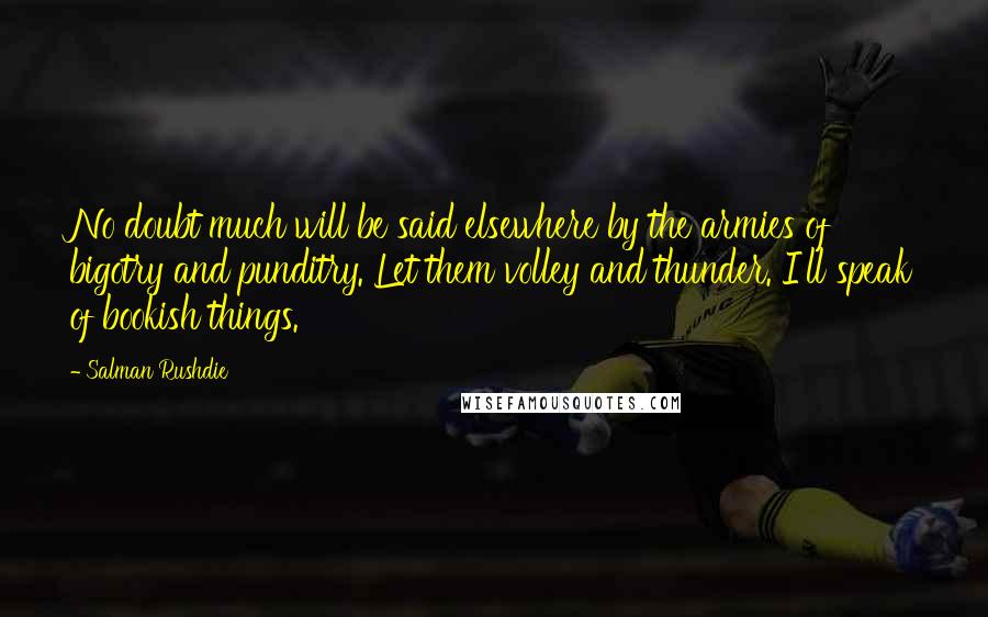 Salman Rushdie Quotes: No doubt much will be said elsewhere by the armies of bigotry and punditry. Let them volley and thunder. I'll speak of bookish things.