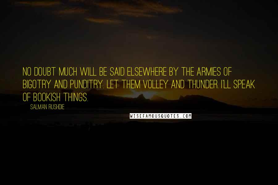 Salman Rushdie Quotes: No doubt much will be said elsewhere by the armies of bigotry and punditry. Let them volley and thunder. I'll speak of bookish things.